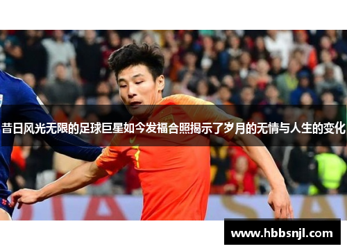 昔日风光无限的足球巨星如今发福合照揭示了岁月的无情与人生的变化