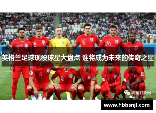 英格兰足球现役球星大盘点 谁将成为未来的传奇之星