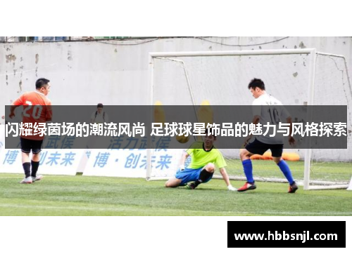 闪耀绿茵场的潮流风尚 足球球星饰品的魅力与风格探索